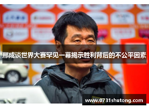 邢成谈世界大赛罕见一幕揭示胜利背后的不公平因素